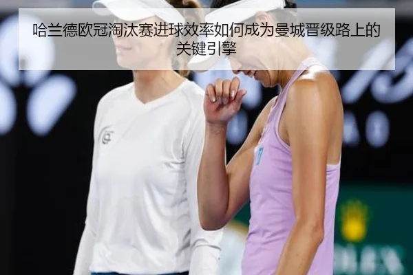 哈兰德欧冠淘汰赛进球效率如何成为曼城晋级路上的关键引擎