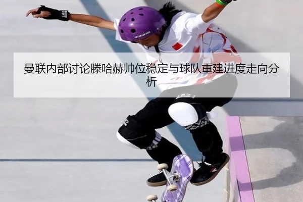 曼联内部讨论滕哈赫帅位稳定与球队重建进度走向分析