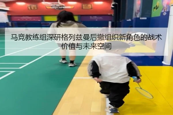 马竞教练组深研格列兹曼后撤组织新角色的战术价值与未来空间