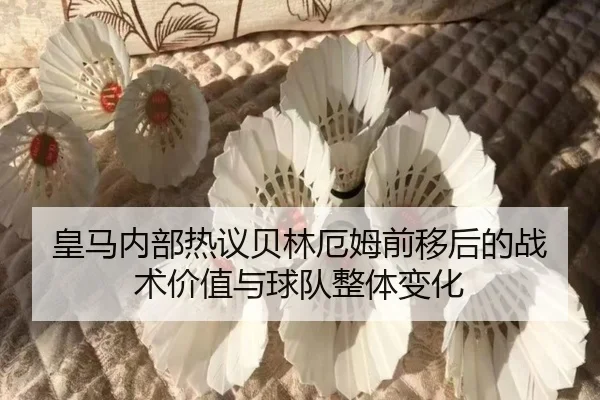 皇马内部热议贝林厄姆前移后的战术价值与球队整体变化
