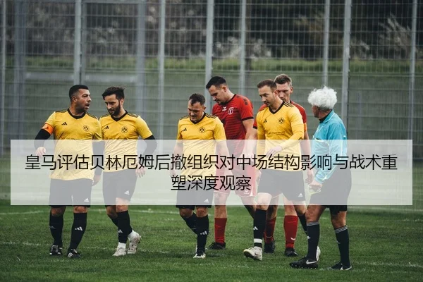 皇马评估贝林厄姆后撤组织对中场结构影响与战术重塑深度观察