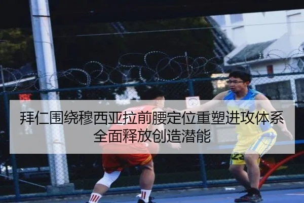 拜仁围绕穆西亚拉前腰定位重塑进攻体系全面释放创造潜能