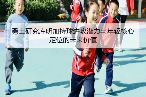 勇士研究库明加持球进攻潜力与年轻核心定位的未来价值